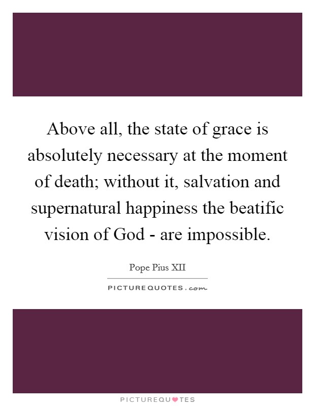 Above all, the state of grace is absolutely necessary at the moment of death; without it, salvation and supernatural happiness the beatific vision of God - are impossible Picture Quote #1