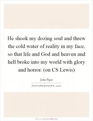 He shook my dozing soul and threw the cold water of reality in my face, so that life and God and heaven and hell broke into my world with glory and horror. (on CS Lewis) Picture Quote #1