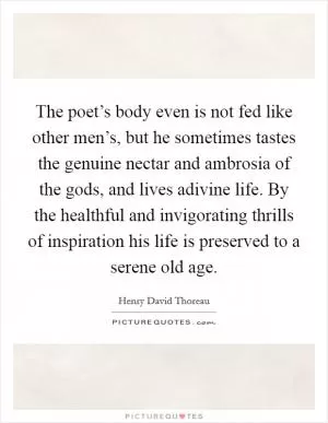 The poet’s body even is not fed like other men’s, but he sometimes tastes the genuine nectar and ambrosia of the gods, and lives adivine life. By the healthful and invigorating thrills of inspiration his life is preserved to a serene old age Picture Quote #1