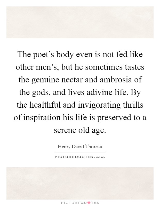 The poet's body even is not fed like other men's, but he sometimes tastes the genuine nectar and ambrosia of the gods, and lives adivine life. By the healthful and invigorating thrills of inspiration his life is preserved to a serene old age. Picture Quote #1
