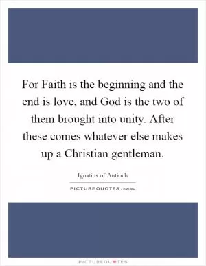 For Faith is the beginning and the end is love, and God is the two of them brought into unity. After these comes whatever else makes up a Christian gentleman Picture Quote #1