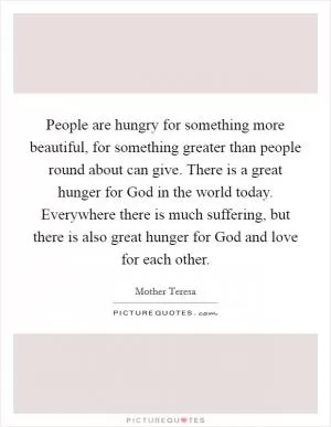 People are hungry for something more beautiful, for something greater than people round about can give. There is a great hunger for God in the world today. Everywhere there is much suffering, but there is also great hunger for God and love for each other Picture Quote #1