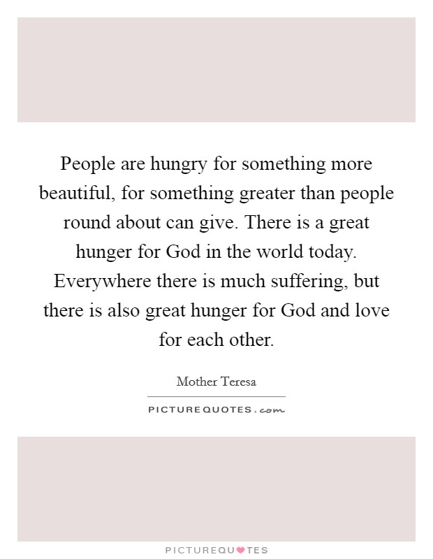 People are hungry for something more beautiful, for something greater than people round about can give. There is a great hunger for God in the world today. Everywhere there is much suffering, but there is also great hunger for God and love for each other. Picture Quote #1
