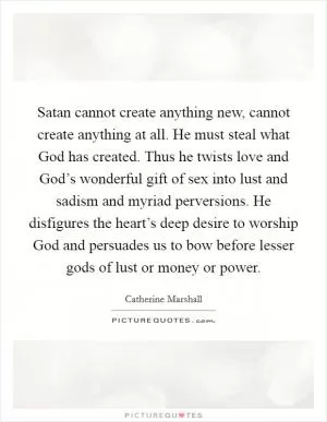 Satan cannot create anything new, cannot create anything at all. He must steal what God has created. Thus he twists love and God’s wonderful gift of sex into lust and sadism and myriad perversions. He disfigures the heart’s deep desire to worship God and persuades us to bow before lesser gods of lust or money or power Picture Quote #1