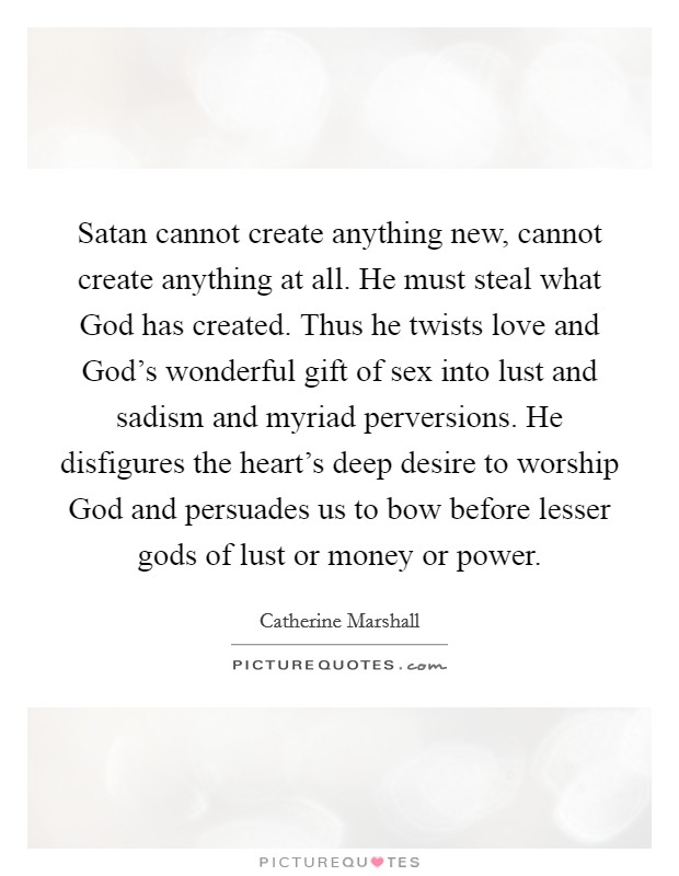 Satan cannot create anything new, cannot create anything at all. He must steal what God has created. Thus he twists love and God's wonderful gift of sex into lust and sadism and myriad perversions. He disfigures the heart's deep desire to worship God and persuades us to bow before lesser gods of lust or money or power. Picture Quote #1