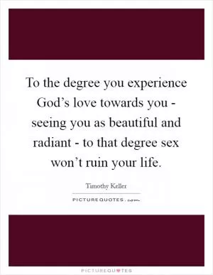 To the degree you experience God’s love towards you - seeing you as beautiful and radiant - to that degree sex won’t ruin your life Picture Quote #1