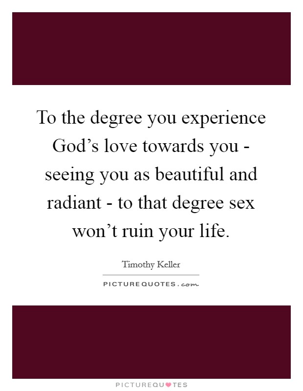 To the degree you experience God's love towards you - seeing you as beautiful and radiant - to that degree sex won't ruin your life. Picture Quote #1