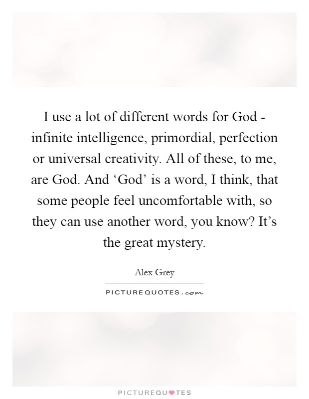 I use a lot of different words for God - infinite intelligence, primordial, perfection or universal creativity. All of these, to me, are God. And ‘God' is a word, I think, that some people feel uncomfortable with, so they can use another word, you know? It's the great mystery. Picture Quote #1