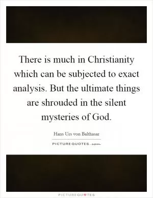 There is much in Christianity which can be subjected to exact analysis. But the ultimate things are shrouded in the silent mysteries of God Picture Quote #1