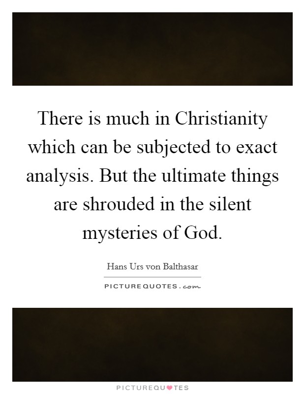 There is much in Christianity which can be subjected to exact analysis. But the ultimate things are shrouded in the silent mysteries of God. Picture Quote #1