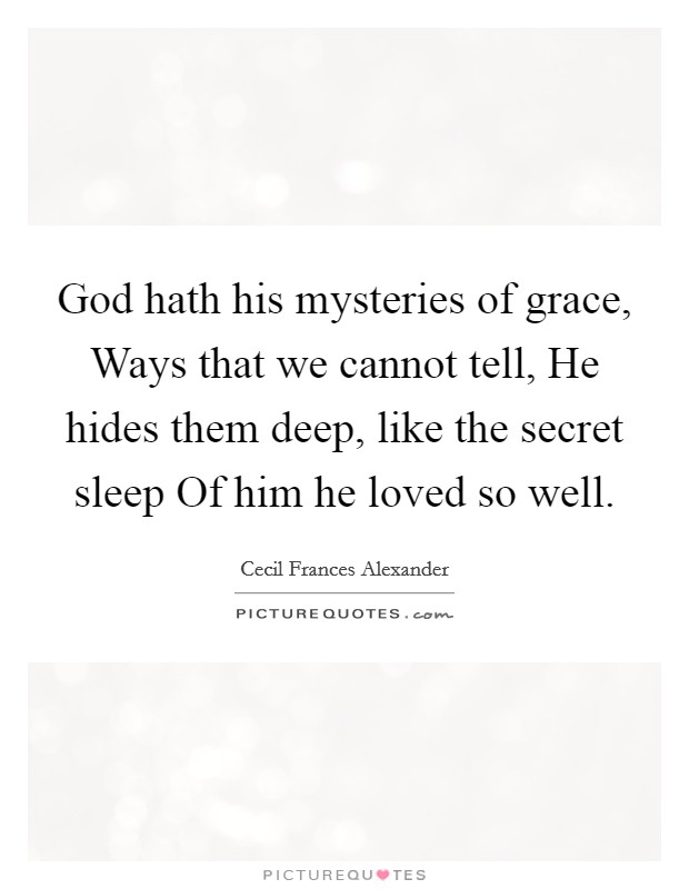 God hath his mysteries of grace, Ways that we cannot tell, He hides them deep, like the secret sleep Of him he loved so well. Picture Quote #1