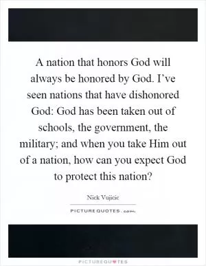 A nation that honors God will always be honored by God. I’ve seen nations that have dishonored God: God has been taken out of schools, the government, the military; and when you take Him out of a nation, how can you expect God to protect this nation? Picture Quote #1