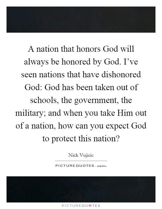 A nation that honors God will always be honored by God. I've seen nations that have dishonored God: God has been taken out of schools, the government, the military; and when you take Him out of a nation, how can you expect God to protect this nation? Picture Quote #1