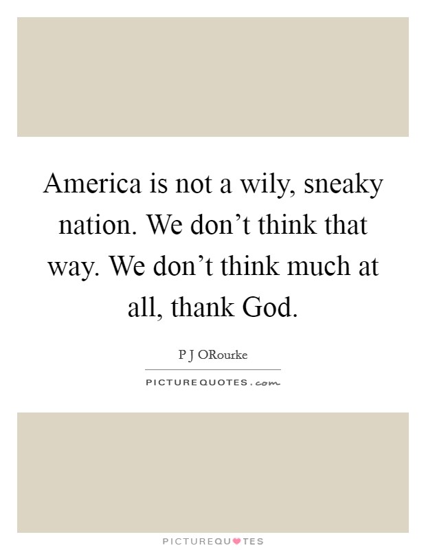 America is not a wily, sneaky nation. We don't think that way. We don't think much at all, thank God. Picture Quote #1