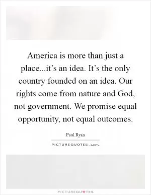 America is more than just a place...it’s an idea. It’s the only country founded on an idea. Our rights come from nature and God, not government. We promise equal opportunity, not equal outcomes Picture Quote #1