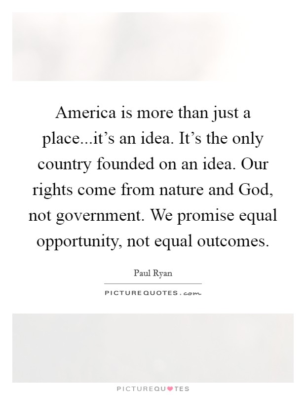 America is more than just a place...it's an idea. It's the only country founded on an idea. Our rights come from nature and God, not government. We promise equal opportunity, not equal outcomes. Picture Quote #1
