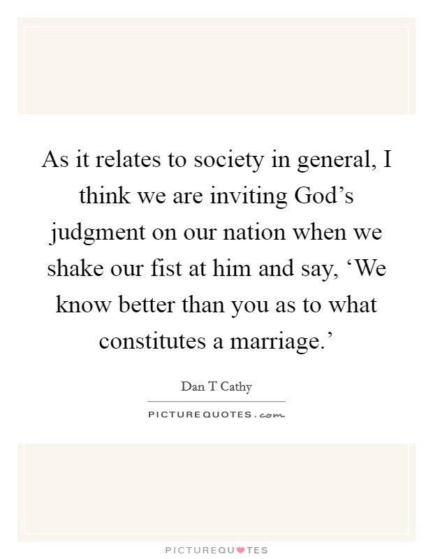 As it relates to society in general, I think we are inviting God's judgment on our nation when we shake our fist at him and say, ‘We know better than you as to what constitutes a marriage.' Picture Quote #1