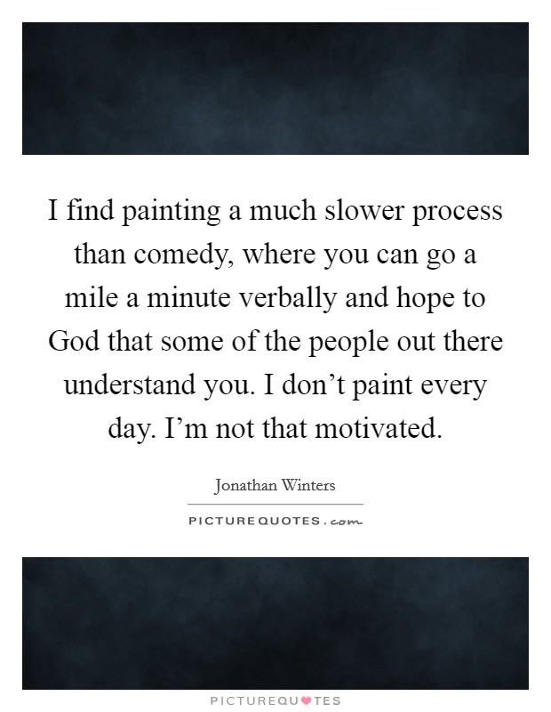 I find painting a much slower process than comedy, where you can go a mile a minute verbally and hope to God that some of the people out there understand you. I don't paint every day. I'm not that motivated. Picture Quote #1