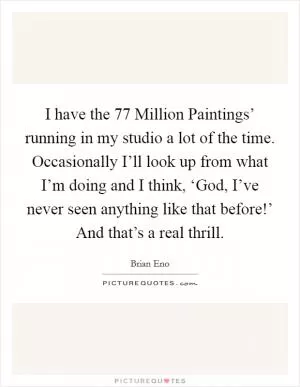 I have the  77 Million Paintings’ running in my studio a lot of the time. Occasionally I’ll look up from what I’m doing and I think, ‘God, I’ve never seen anything like that before!’ And that’s a real thrill Picture Quote #1