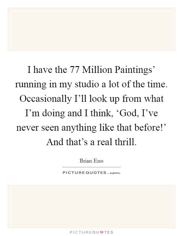 I have the  77 Million Paintings' running in my studio a lot of the time. Occasionally I'll look up from what I'm doing and I think, ‘God, I've never seen anything like that before!' And that's a real thrill. Picture Quote #1