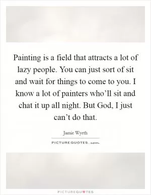 Painting is a field that attracts a lot of lazy people. You can just sort of sit and wait for things to come to you. I know a lot of painters who’ll sit and chat it up all night. But God, I just can’t do that Picture Quote #1