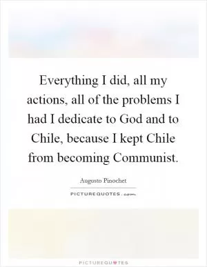 Everything I did, all my actions, all of the problems I had I dedicate to God and to Chile, because I kept Chile from becoming Communist Picture Quote #1