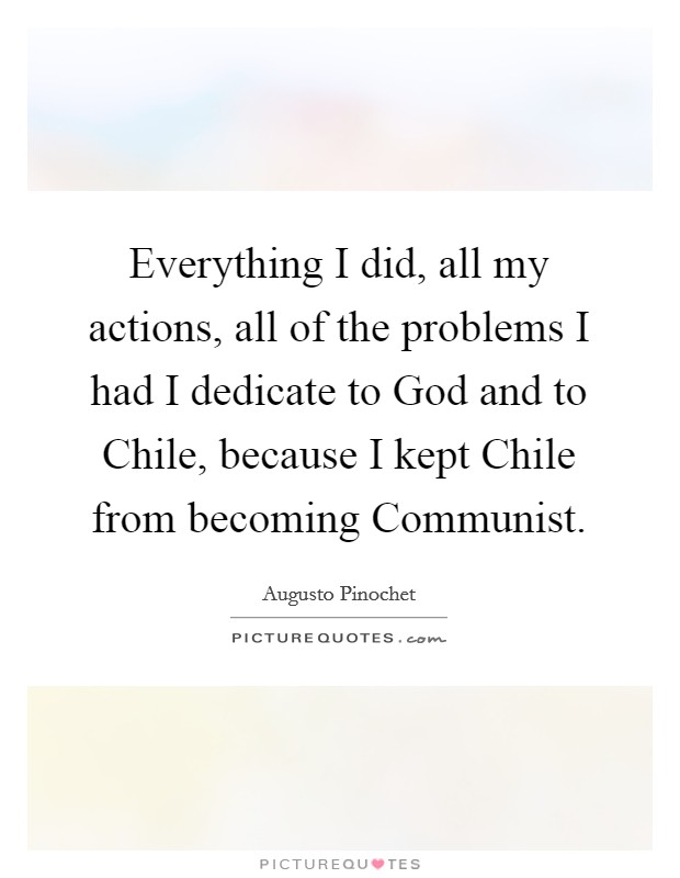 Everything I did, all my actions, all of the problems I had I dedicate to God and to Chile, because I kept Chile from becoming Communist. Picture Quote #1