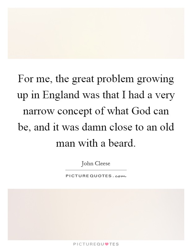 For me, the great problem growing up in England was that I had a very narrow concept of what God can be, and it was damn close to an old man with a beard. Picture Quote #1
