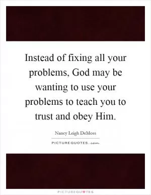 Instead of fixing all your problems, God may be wanting to use your problems to teach you to trust and obey Him Picture Quote #1
