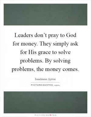 Leaders don’t pray to God for money. They simply ask for His grace to solve problems. By solving problems, the money comes Picture Quote #1