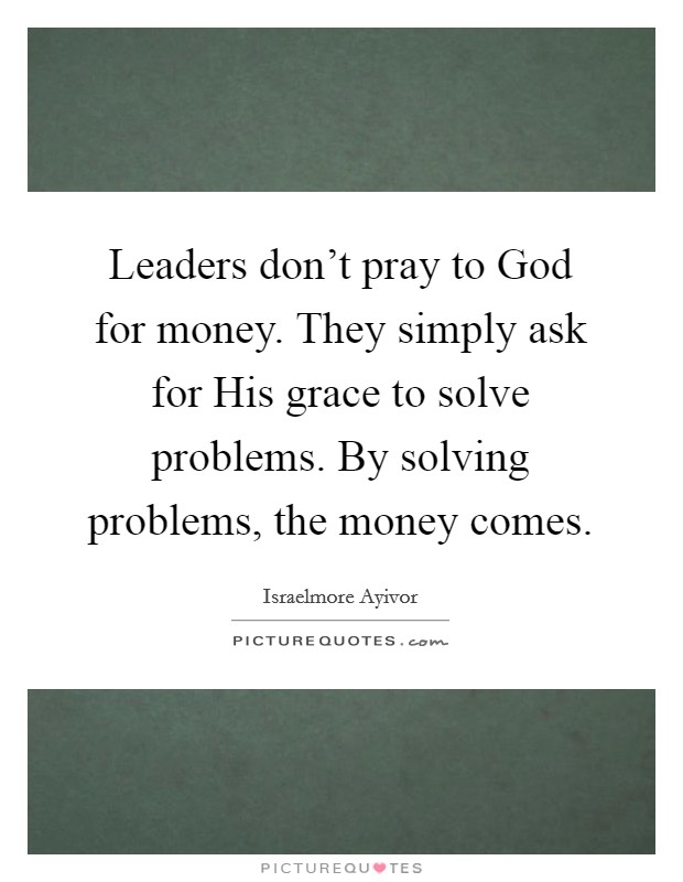 Leaders don't pray to God for money. They simply ask for His grace to solve problems. By solving problems, the money comes. Picture Quote #1