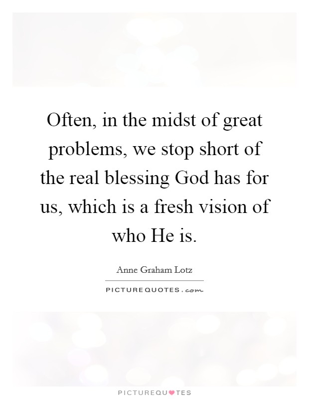 Often, in the midst of great problems, we stop short of the real blessing God has for us, which is a fresh vision of who He is. Picture Quote #1