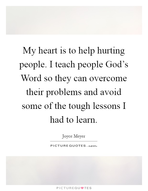 My heart is to help hurting people. I teach people God's Word so they can overcome their problems and avoid some of the tough lessons I had to learn. Picture Quote #1