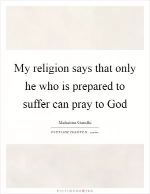 My religion says that only he who is prepared to suffer can pray to God Picture Quote #1