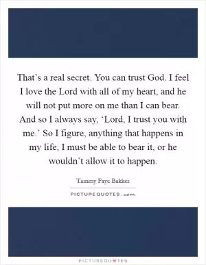 That’s a real secret. You can trust God. I feel I love the Lord with all of my heart, and he will not put more on me than I can bear. And so I always say, ‘Lord, I trust you with me.’ So I figure, anything that happens in my life, I must be able to bear it, or he wouldn’t allow it to happen Picture Quote #1