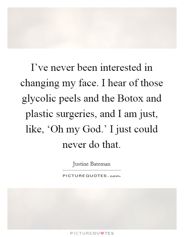 I've never been interested in changing my face. I hear of those glycolic peels and the Botox and plastic surgeries, and I am just, like, ‘Oh my God.' I just could never do that. Picture Quote #1