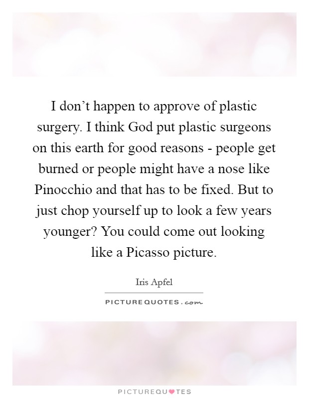 I don't happen to approve of plastic surgery. I think God put plastic surgeons on this earth for good reasons - people get burned or people might have a nose like Pinocchio and that has to be fixed. But to just chop yourself up to look a few years younger? You could come out looking like a Picasso picture. Picture Quote #1