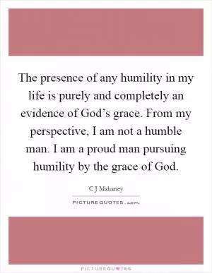 The presence of any humility in my life is purely and completely an evidence of God’s grace. From my perspective, I am not a humble man. I am a proud man pursuing humility by the grace of God Picture Quote #1