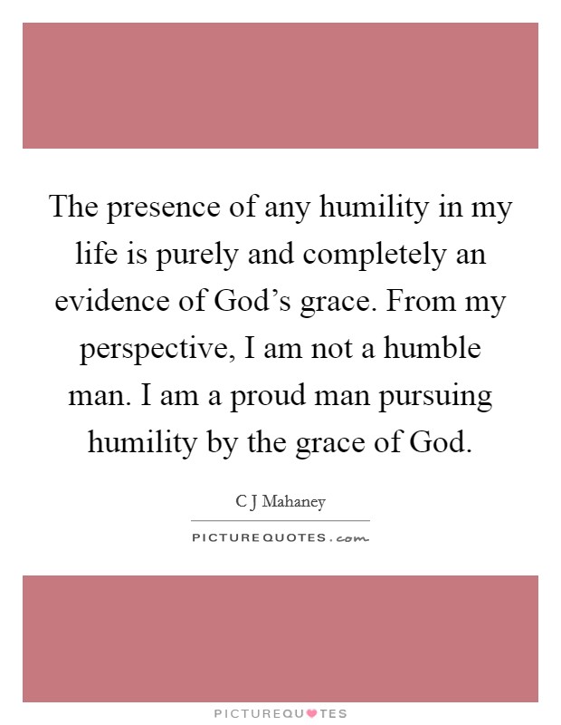 The presence of any humility in my life is purely and completely an evidence of God's grace. From my perspective, I am not a humble man. I am a proud man pursuing humility by the grace of God. Picture Quote #1