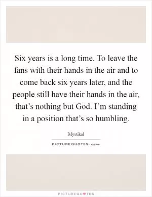 Six years is a long time. To leave the fans with their hands in the air and to come back six years later, and the people still have their hands in the air, that’s nothing but God. I’m standing in a position that’s so humbling Picture Quote #1