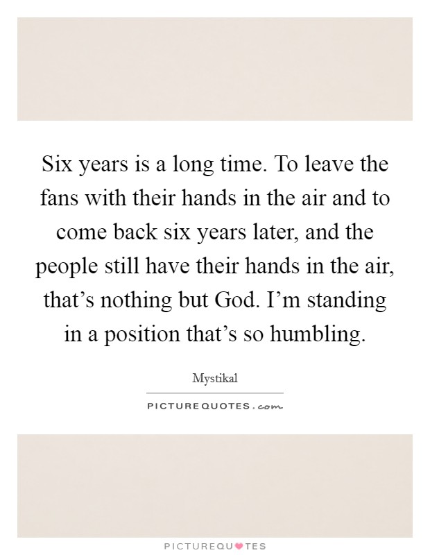 Six years is a long time. To leave the fans with their hands in the air and to come back six years later, and the people still have their hands in the air, that's nothing but God. I'm standing in a position that's so humbling. Picture Quote #1