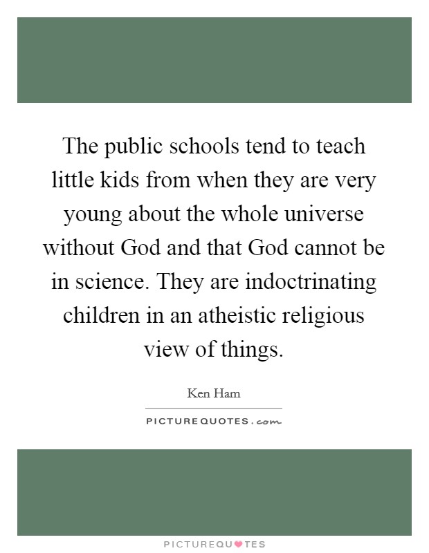 The public schools tend to teach little kids from when they are very young about the whole universe without God and that God cannot be in science. They are indoctrinating children in an atheistic religious view of things. Picture Quote #1