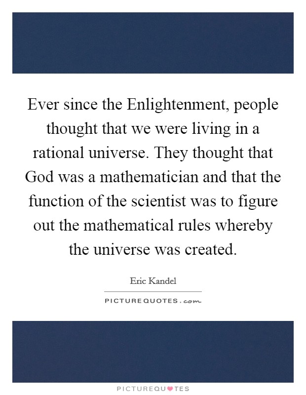 Ever since the Enlightenment, people thought that we were living in a rational universe. They thought that God was a mathematician and that the function of the scientist was to figure out the mathematical rules whereby the universe was created. Picture Quote #1