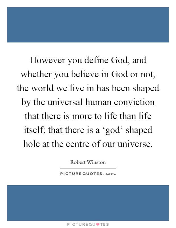 However you define God, and whether you believe in God or not, the world we live in has been shaped by the universal human conviction that there is more to life than life itself; that there is a ‘god' shaped hole at the centre of our universe. Picture Quote #1