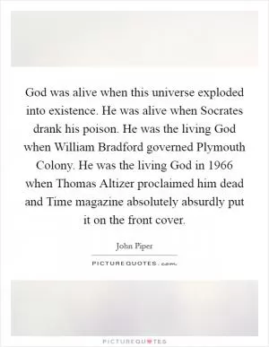 God was alive when this universe exploded into existence. He was alive when Socrates drank his poison. He was the living God when William Bradford governed Plymouth Colony. He was the living God in 1966 when Thomas Altizer proclaimed him dead and Time magazine absolutely absurdly put it on the front cover Picture Quote #1