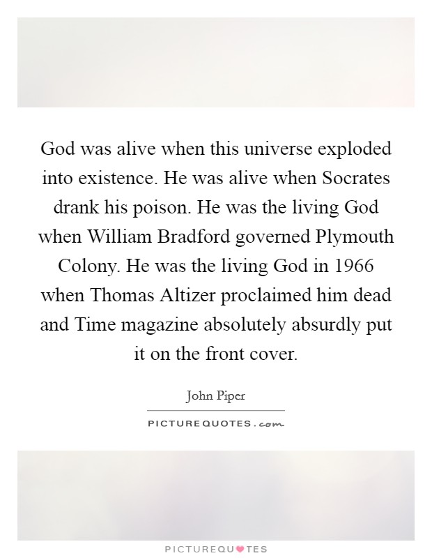 God was alive when this universe exploded into existence. He was alive when Socrates drank his poison. He was the living God when William Bradford governed Plymouth Colony. He was the living God in 1966 when Thomas Altizer proclaimed him dead and Time magazine absolutely absurdly put it on the front cover. Picture Quote #1