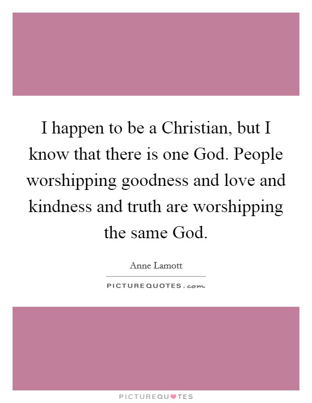 I happen to be a Christian, but I know that there is one God. People worshipping goodness and love and kindness and truth are worshipping the same God. Picture Quote #1