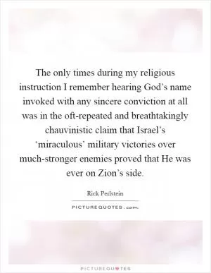 The only times during my religious instruction I remember hearing God’s name invoked with any sincere conviction at all was in the oft-repeated and breathtakingly chauvinistic claim that Israel’s ‘miraculous’ military victories over much-stronger enemies proved that He was ever on Zion’s side Picture Quote #1