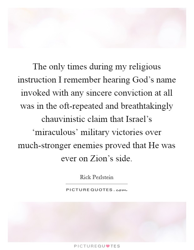 The only times during my religious instruction I remember hearing God's name invoked with any sincere conviction at all was in the oft-repeated and breathtakingly chauvinistic claim that Israel's ‘miraculous' military victories over much-stronger enemies proved that He was ever on Zion's side. Picture Quote #1