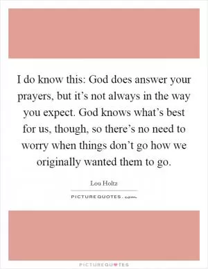 I do know this: God does answer your prayers, but it’s not always in the way you expect. God knows what’s best for us, though, so there’s no need to worry when things don’t go how we originally wanted them to go Picture Quote #1